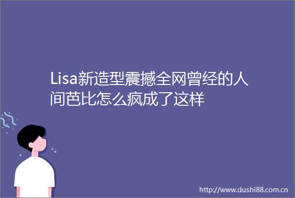 Lisa新造型震撼全网曾经的人间芭比怎么疯成了这样