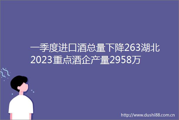 一季度进口酒总量下降263湖北2023重点酒企产量2958万千升水井坊高层变动