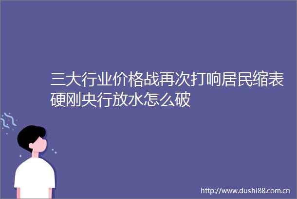三大行业价格战再次打响居民缩表硬刚央行放水怎么破