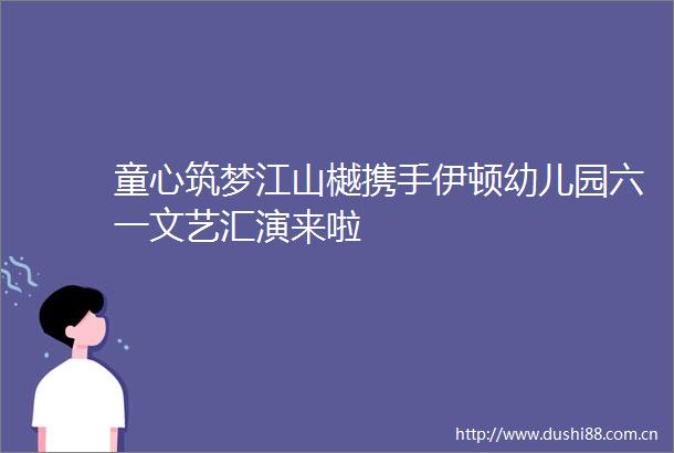 童心筑梦江山樾携手伊顿幼儿园六一文艺汇演来啦
