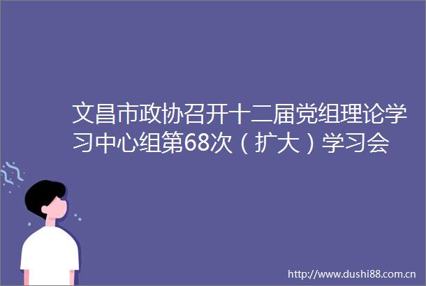 文昌市政协召开十二届党组理论学习中心组第68次（扩大）学习会暨党组63次68次（扩大）会议