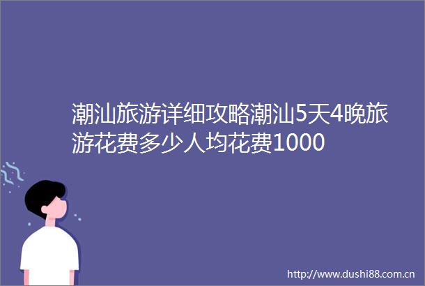 潮汕旅游详细攻略潮汕5天4晚旅游花费多少人均花费1000