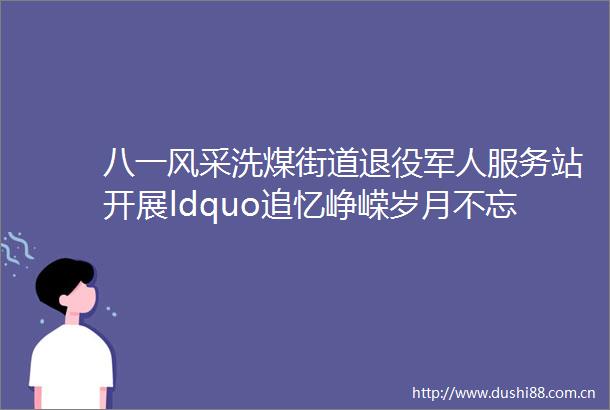 八一风采洗煤街道退役军人服务站开展ldquo追忆峥嵘岁月不忘初心使命rdquo纪念八一建军节主题活动