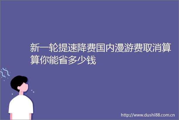 新一轮提速降费国内漫游费取消算算你能省多少钱