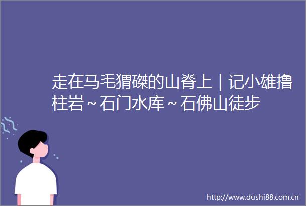 走在马毛猬磔的山脊上｜记小雄撸柱岩～石门水库～石佛山徒步