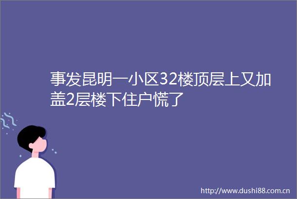 事发昆明一小区32楼顶层上又加盖2层楼下住户慌了