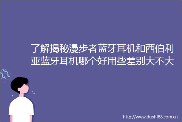 了解揭秘漫步者蓝牙耳机和西伯利亚蓝牙耳机哪个好用些差别大不大用后1个月真实反馈