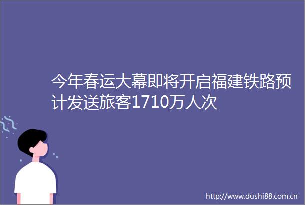 今年春运大幕即将开启福建铁路预计发送旅客1710万人次