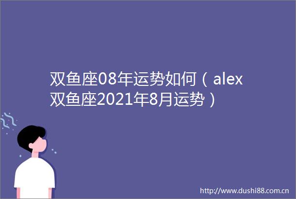 双鱼座08年运势如何（alex双鱼座2021年8月运势）