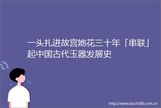 一头扎进故宫她花三十年「串联」起古代玉器发展史