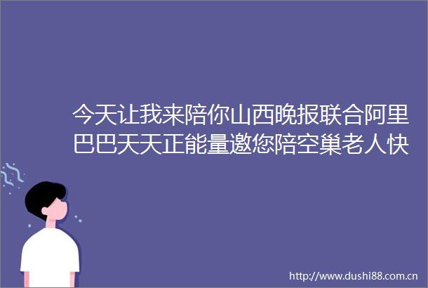 今天让我来陪你山西晚报联合阿里巴巴天天正能量邀您陪空巢老人快乐过重阳