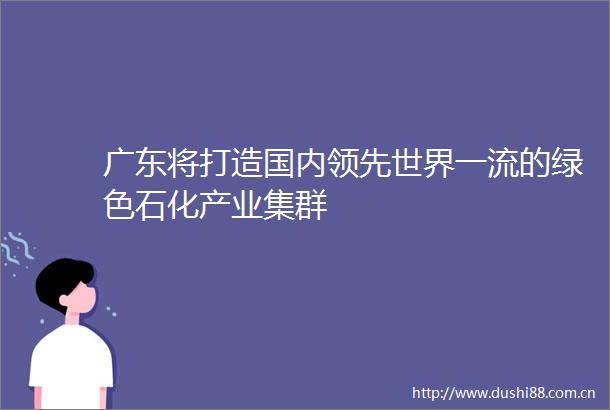 广东将打造国内领先世界一流的绿色石化产业集群