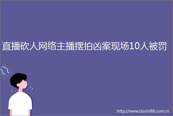直播砍人网络主播摆拍凶案现场10人