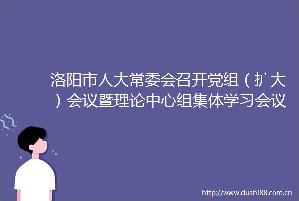 洛阳市人大常委会召开党组（扩大）会议暨理论中心组集体学习会议