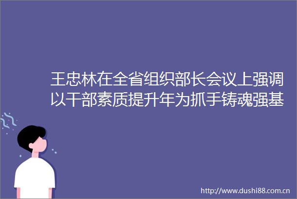 王忠林在全省组织部长会议上强调以素质提升年为抓手铸魂强基选贤聚才为加快建成支点提供坚强组织保证