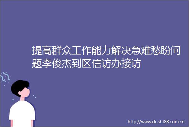 提高群众工作能力解决急难愁盼问题李俊杰到区办接访