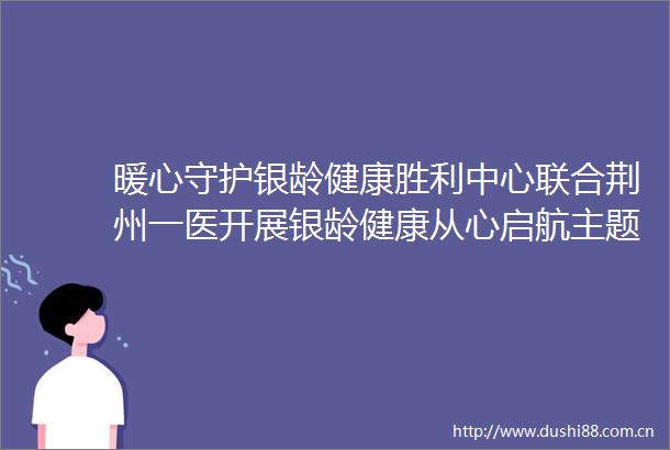 暖心守护银龄健康胜利中心联合荆州一医开展银龄健康从心启航主题义诊活动
