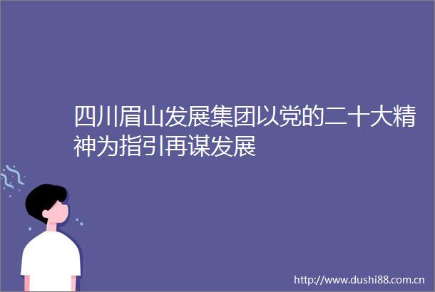 四川眉山发展集团以党的二十大精神为指引再谋发展