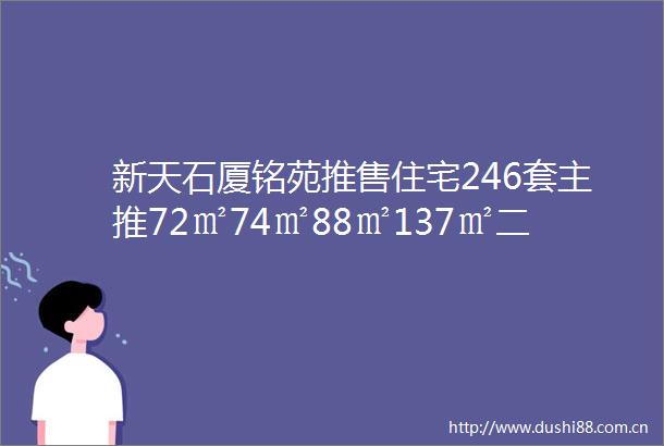 新天石厦铭苑推售住宅246套主推72㎡74㎡88㎡137㎡二到四房