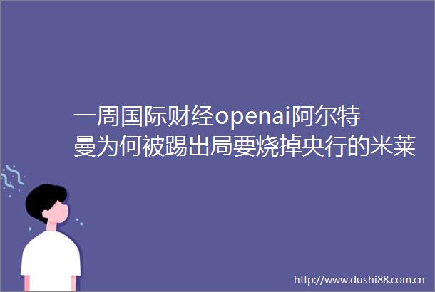 一周国际财经openai阿尔特曼为何被踢出局要烧掉央行的米莱将带领阿根廷走向何处巴菲特亏30清仓印度支付宝