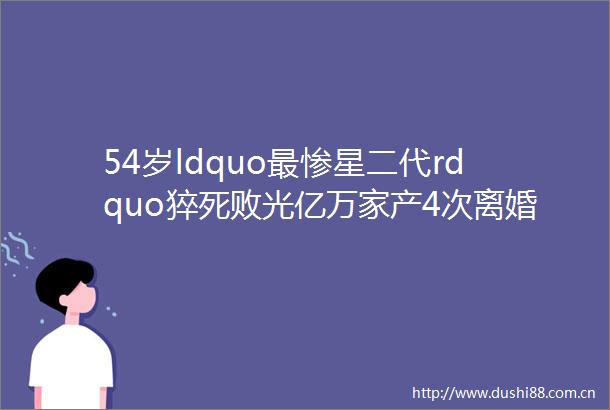 54岁ldquo最惨星二代rdquo猝死败光亿万家产4次离婚从小富养却一生悲剧hellip