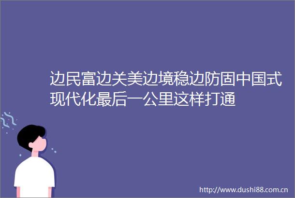 边民富边关美边境稳边防固式现代化最后一公里这样打通