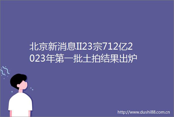 北京新消息II23宗712亿2023年第一批土拍结果出炉