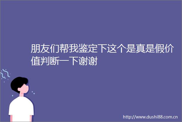 朋友们帮我鉴定下这个是真是假价值判断一下谢谢