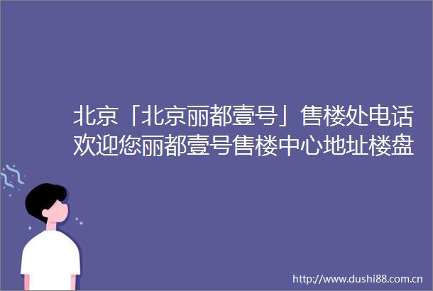 北京「北京丽都壹号」售楼处电话欢迎您丽都壹号售楼中心地址楼盘详情