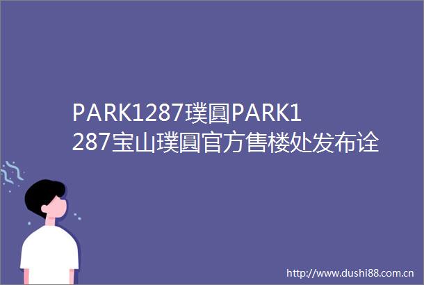 PARK1287璞圓PARK1287宝山璞圓官方售楼处发布诠释奢居细节