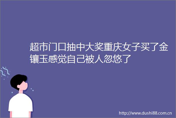 超市门口抽中大奖重庆女子买了金镶玉感觉自己被人忽悠了