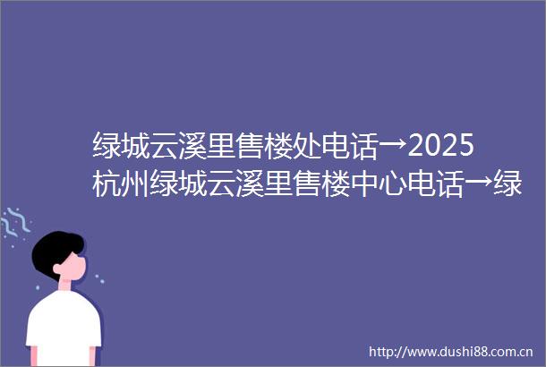 绿城云溪里售楼处电话→2025杭州绿城云溪里售楼中心电话→绿城云溪里楼盘百科→首页网站→楼盘百科→首页网站→24小时热线电话