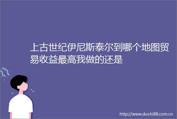 上古世纪伊尼斯泰尔到哪个地图贸易收益最高我做的还是