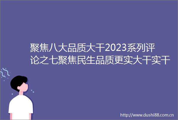 聚焦八大品质大干2023系列评论之七聚焦民生品质更实大干实干