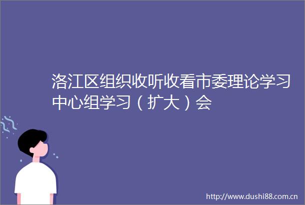 洛江区组织收听收看市委理论学习中心组学习（扩大）会