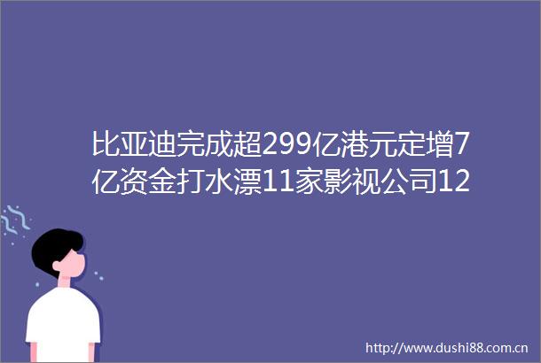 比亚迪完成超299亿港元定增7亿资金打水漂11家影视公司12家品牌被郑爽牵连财经新闻评述