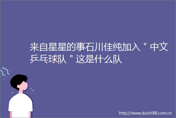 来自星星的事石川佳纯加入＂中文乒乓球队＂这是什么队