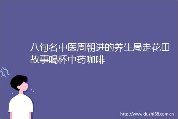 八旬名中医周朝进的养生局走花田故事喝杯中药咖啡