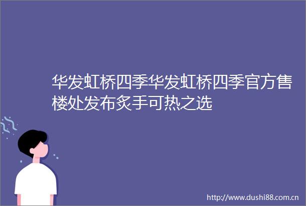 华发虹桥四季华发虹桥四季官方售楼处发布炙手可热之选
