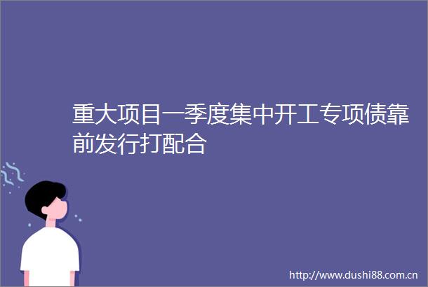重大项目一季度集中开工专项债靠前发行打配合
