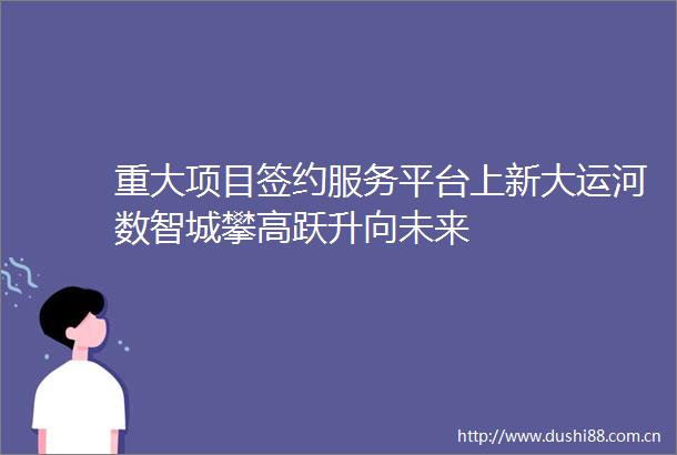 重大项目签约服务平台上新大运河数智城攀高跃升向未来