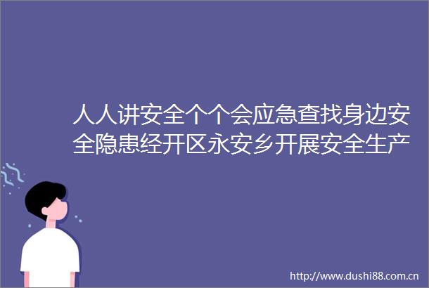 人人讲安全个个会应急查找身边安全隐患经开区永安乡开展安全生产月活动