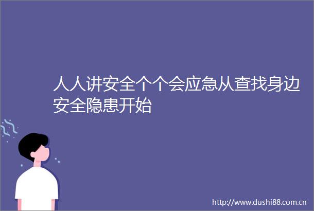 人人讲安全个个会应急从查找身边安全隐患开始