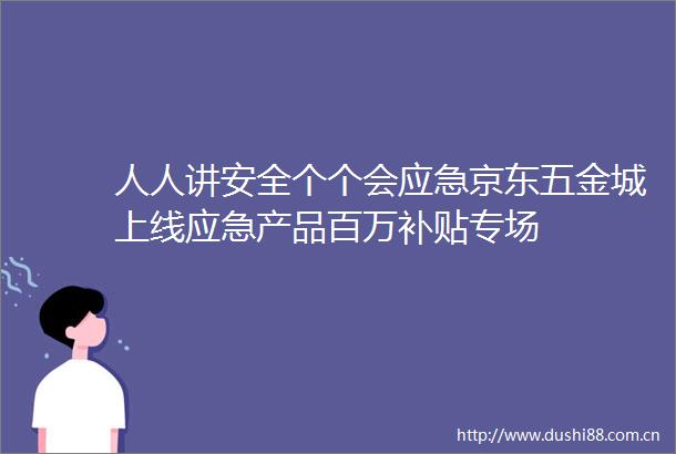 人人讲安全个个会应急京东五金城上线应急产品百万补贴专场