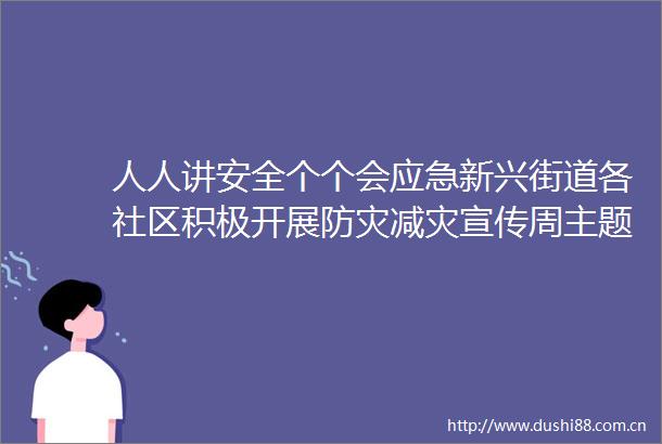人人讲安全个个会应急新兴街道各社区积极开展防灾减灾宣传周主题系列活动