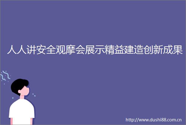 人人讲安全观摩会展示精益建造创新成果
