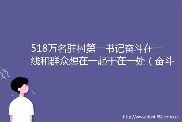 518万名驻村第一书记奋斗在一线和群众想在一起干在一处（奋斗百年路启航新征程党旗在基层一线高高飘扬）