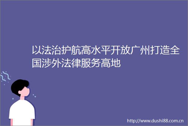 以法治护航高水平开放广州打造全国涉外服务高地
