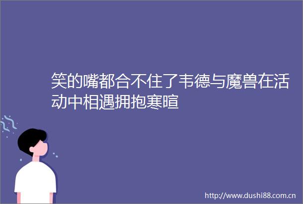 笑的嘴都合不住了韦德与魔兽在活动中相遇拥抱寒暄