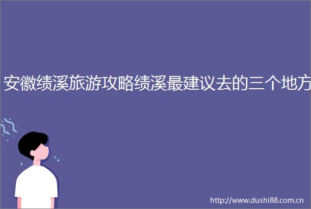 安徽绩溪旅游攻略绩溪最建议去的三个地方
